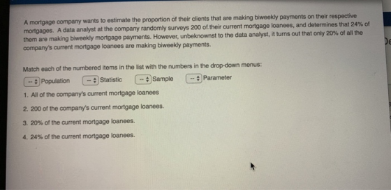 A mortgage company wants to estimate the proportion of their clients that are making biweekly payments on their respective at the company randomly surveys 200 oftheir current mortgage loanees, and determines that 24% of them are making biweekly mortgage payments. unbe companys current mortgage loanees are making biweekly payments nts. However, unbeknownst to the data analyst, it turns out that only 20% of all the Match each of the numbered items in the list with the numbers in the drop-down menus: PopulationStatis9Sample Parameter :Sample-#Parameter 1. All of the companys current mortgage loanees 2. 200 of the companys current mortgage loanees. 3, 20% of the current mortgage loanees. 4, 24% of the current mortgage loanees.