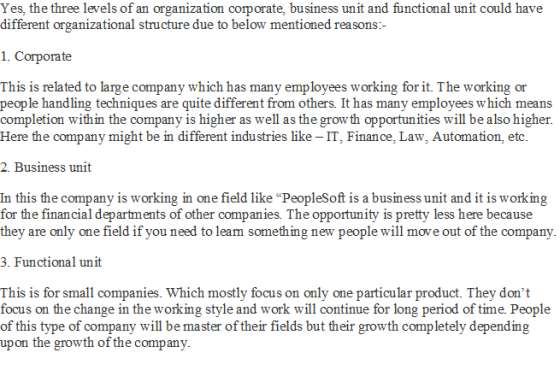 Yes, the three levels of an organization corporate, business unit and functional unit could have different organizational structure due to below mentioned reasons- 1. Corporate This is related to large company which has many employees working for it. The working or people handling techniques are quite different from others. It has many employees which means completion within the company is higher as well as the growth opportunities will be also higher Here the company might be in different industries like IT, Finance, Law, Automation, etc 2. Business unit In this the company is working in one field like PeopleSoft is a business unit and it is working for the financial departments of other companies. The opportunity is pretty less here because they are only one field if you need to leam something new people will move out of the company 3. Functional unit This is for small companies. Which mostly focus on only one particular product. They dont focus on the change in the working style and work will continue for long period of time. People of this type of company will be master of their fields but their growth completely depending upon the growth of the company