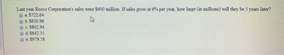 Last year Rocco Corporations sales were $600 million. If sales grow at 6% per year, how large in millions) will they be 5 ye