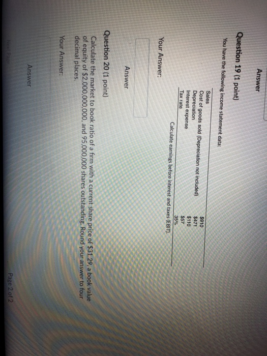 Answer Question 19 (1 point) You have the following income statement data Sales Cost of goods sold (Depreciation not included) Depreciation Interest expense $910 $471 $110 S57 35% Your Answer: Answer Question 20 (1 point) Calculate the market to book ratio of a firm with a current share price of $31.29, a book value of equity of $2,000,000,000, and 95,000,000 shares outstanding. Round your answer to four decimal places Your Answer: Answer