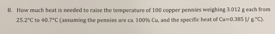 8. How much heat is needed to raise the temperature of 100 copper pennies weighing 3.012 g each from 25.2°C to 40.7°C (assumi