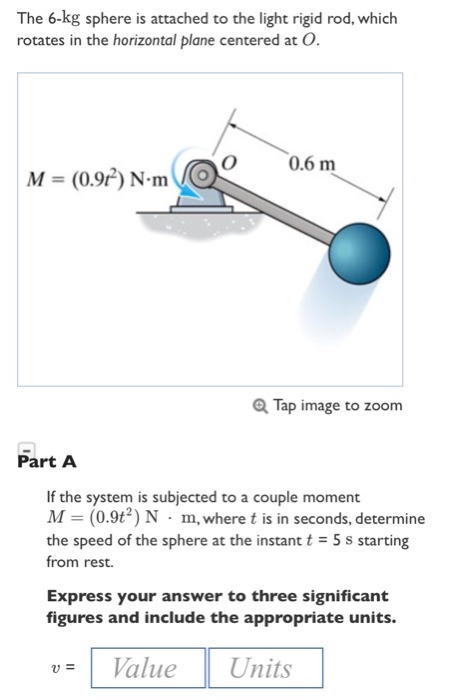 The 6-kg sphere is attached to the light rigid rod, which rotates in the horizontal plane centered at O O 0.6 m M = (0.92) N.mve Tap image to zoom Part A If the system is subjected to a couple moment M (0.9t2) N m, where t is in seconds, determine from rest. Express your answer to three significant the speed of the sphere at the instant t 5s starting figures and include the appropriate units. u= Value Units