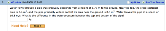 5. +-5 points KatzPSEf1 15·P.057 My NotesAsk Your Teacher Water flows through a pipe that gradually descends from a height of 6.78 m to the ground. Near the top, the cross-sectional area is 0.4 m2, and the pipe gradually widens so that its area near the ground is 0.8 m2. Water leaves the pipe at a speed of 16.8 m/s. What is the difference in the water pressure between the top and bottom of the pipe? Pa Need Help? Read It
