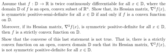 Assume that f : D → R is twice continuously differentiable for all x D, where the domain D off is an open, convex subset of Rn. Sh ▽2f(x), is symmetric positive-semi-definite for all x E D if and only if f is a convex function on D Moreover, if its Hessian matrix. ▽2 (x), is symmetric positive-definite for all x E D, then f is a strictly convex function on D Show that the converse of this last statement is not true. That is, there is a strictl,y convex function on an open, convex domain D such that its Hessian matrix. ▼2f(x), is not symmetric positive-definite for all x E D ow that, its Hessian matrix.