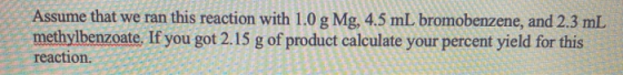 Assume that we ran this reaction with 1.0 g Mg, 4.5 mL bromobenzene, and 2.3 mL methylbenzoate. If you got 2.15 g of product
