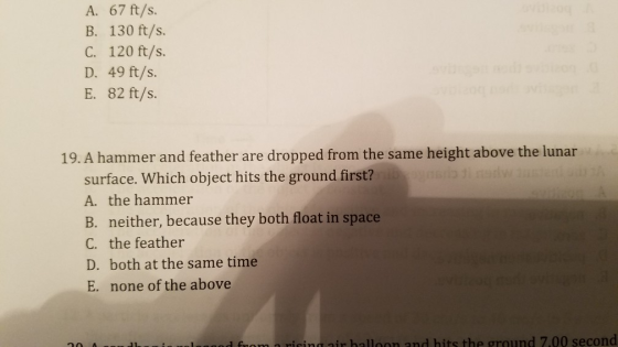 A. 67 ft/s. B. 130 ft/s. C. 120 ft/s. D. 49 ft/s. E. 82 ft/s 19. A hammer and feather are dropped from the same height above the lunar surface. Which object hits the ground first? A. the hammer B. neither, because they both float in space C. the feather D. both at the same time E. none of the above l From a nisingair halloon and hits the ground 7.00 second