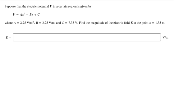 Suppose that the electric potential V in a certain region is given by where A = 2.75 V/m-, B-3.25 V/m, and C = 7.35 V. Find t