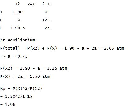 I 1.90 +2a E 1.90-a 2a At equilibrium: r(total ) = P(X2) + P(X) = 1.90 - a + 2a = 2.65 atm => a = 0.75 P(X2) = 1.90 - a = 1.15 atm P(X) 2a = 1.50 atm Kp = P(x)^2/P (X2) = 1. 50/2/1.15 = 1.96
