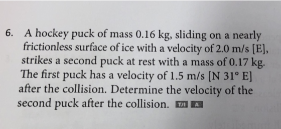 A hockey puck of mass 0.16 kg, sliding on a nearly frictionless surface of ice with a velocity of 2.0 m/s [E], strikes a second puck at rest with a mass of 0.17 kg. The first puck has a velocity of 1.5 m/s [N 31o E] after the collision. Determine the velocity of the second puck after the collision. TA 6.