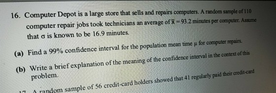 16. Computer Depot is a large store that sells and repairs computers. A random sample of 110 computer repair jobs took technicians an average of x 93.2 minutes per computer. Assume that ? is known to be 16.9 minutes. Find a 99% confidence interval for the population mean time ? for computer repairs. Write a brief explanation of the meaning of the confidence interval in the context of this (a) (b) problem 11 random sample of 56 credit-card holders showed that 41 regularly paid their credit-card