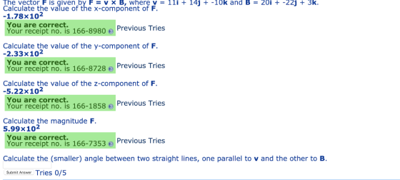 The vector F is given by F vx B, wherev 11i +145+-10k and B20i -225+ 3k Calculate the value of the x-component of F -1.78x102 You are correct. Your receipt no. is 166-8980 Previous Tries Calculate the value of the y-component of F -2.33x102 You are correct. Your receipt no. is 166-8728) Previous Tries Calculate the value of the z-component of F -5.22x102 You are correct Your receipt no.is 166-1858 ⓞ Previous Tries Calculate the magnitude F You are correct Your receipt no. is 166-7353 Previous Tries 5.99x 102ne Calculate the (smaller) angle between two straight lines, one parallel to v and the other to B. Submit Answer Tries 0/5