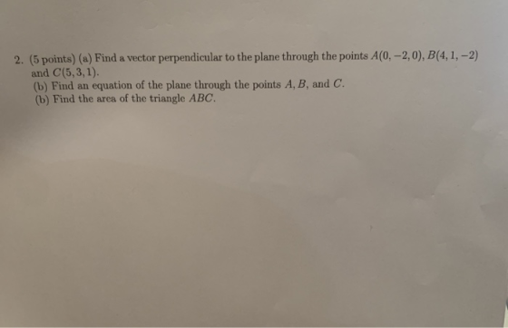 2. (5 points) (a) Find a vector perpendicular to the plane through the points A(0, -2,0), B(4,1, -2) and C(5,3,1). (b) Find a