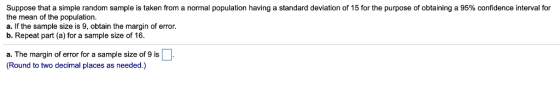 Suppose that a simple random sample is taken from a normal population having a standard deviation of 15 for the purpose of obtaining a 95% confidence interval for the mean of the population. a. If the sample size is 9, obtain the margin of error. b. Repeat part (a) for a sample size of 16. a. The margin of error for a sample size of 9 is □ (Round to two decimal places as needed.)