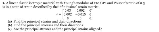 1. A linear elastic isotropic material with Youngs modulus of 210 GPa and Poissons ratio of 0.3 is in a state of strain described by the infinitesimal strain matrix: 0.03 0.002 0 0 0 ε-10.002-0.015 0 0 (a) Find the principal strains and their directions. (b) Find the principal stresses and their directions. (c) Are the principal stresses and the principal strains aligned?