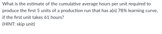 What is the estimate of the cumulative average hours per unit required to produce the first 5 units of a production run that has a(n) 78% learning curve, if the first unit takes 61 hours? (HINT: skip unit)