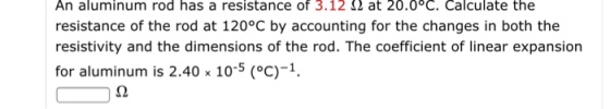 aluminum rod has a resistance of 3.12 at 20.0 C. Calculate the s a resistance h resistance of the rod at 120°C by accounting for the changes in both the resistivity and the dimensions of the rod. The coefficient of linear expansion for aluminum is 2.40 x 10-5 (oC) 1.
