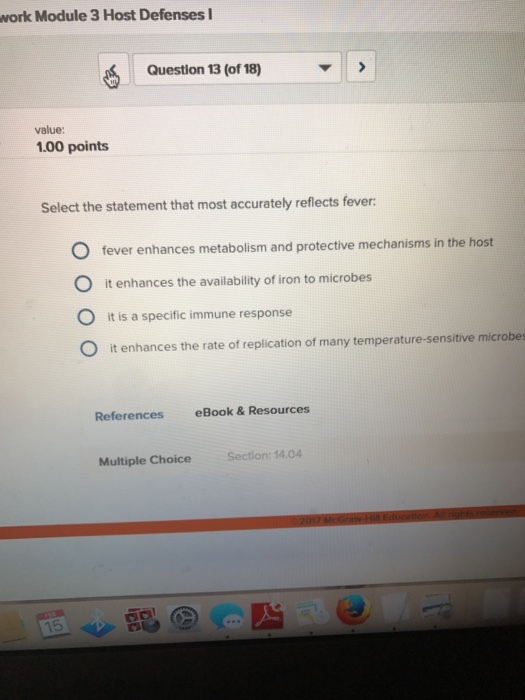 work Module 3 Host Defenses I Question 13 (of18) value: 1.00 points Select the statement that most accurately reflects fever: O fever enhances metabolism and protective mechanisms in the host O it enhances the availability of iron to microbes O it is a specific immune response O it enhances the rate of replication of many temperature-sensitive microbes References eBook & Resources Section: 14,04 Multiple Choice