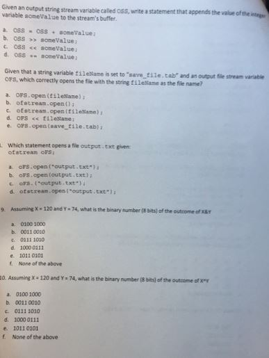 variable someValue to the streams buffer. an output string stream variable called oss, write a statement that appends the value of a write a statement that appends the value ofth nt a. css oss. sonevalue; b. 033 someValue Given that a string variable fi1eMame is set to save ti1e. tab and an outout file stream varable OFS, which correctly opens the file with the string tilelame as the file name? a. OFS.open (tileName) : b, ofstream open)i c. ofstream,openifilelame) d. OFS <s fileName e. oFS.open (save tile.tabla . Which statement opens a file output. txt given ofatrean oFS a oFS.open foutput.ext b. oFs.open (output.txt) c. ors.t-output.txt.) d. otet ream , open ( output .tot*) 9. Assuming X·120 and Y . 74. what is the bnary number (8 bits) ofthe outcome sfXBT a. 0100 1000 b. 0011 0010 c 0211 1030 d. 1000 0111 e. 1011 0103 None of the above 0. Assuming x-120 and Y 74, what is the binary number (8 bits) of the outcome ofx a. 0100 1000 b. 0011 0010 0111 1010 d. 10000111 e. 1011 0101 f None of the above