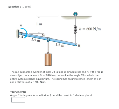 Question 1 (1 point) Im k = 600 N/m 1.5 m 1.5 m - UB The rod supports a cylinder of mass 74 kg and is pinned at its end A. If