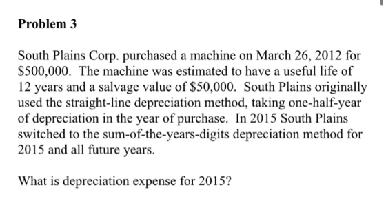 Problem 3 South Plains Corp. purchased a machine on March 26, 2012 for $500,000. The machine was estimated to have a useful l