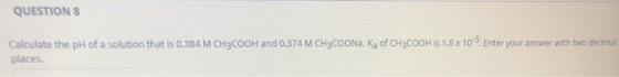 QUESTION 8 Calculate the pH of a solution that is 0.384 M CH3COOH and 0.374 M CH3COONa. Ka of CH3COOH is 1.8 x 10. Enter you