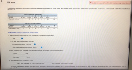 5.00 points You did not receive full credit for this question in a previous attempt The flowing hypotetical production possbites tables ro tr China and the United States Assu etat bere spe vatrand rade the oct alp dama fr ha·anen tve and frie Unted Sans is Instructions: Enter your answers as whole numbers a Are comparative-cost conditions such that the two countries should speciale? If so, what product shouks each produce Cina should produce cheics D The United States shouid produce D b.what is the totai gain in apparee and chemo o/p? rat wode mumfrom sch spectator? Apparel Chemicals G. What are the imts of the terms of trade? 000 units of apparel for 1 ton of chemicals and unts of apparel for 2 tons of chemicals Suppose that the actual tems oftrade are 1 untofapparei tor 1% its of chemicals and that 16,000 units of apparel aro exchanged for 24 unts ofcne cais what are the gans from spec aizabon adsede for