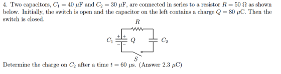 4. Two capacitors. Ci-40 pF and G-30 μF, are connected in seri below. Initially, the switch is open and the capacitor on the left contains a charge -80 μC. Then the switch is closed. es to a resistor R 50 Ω as shown C2 Determine the charge on C2 after a time t-60 μs. (Answer 2.3 pC)