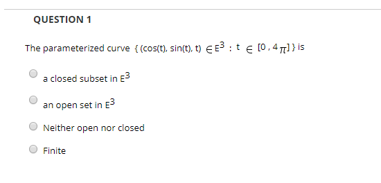 QUESTION 1 The parameterized curve {(cos(t), sin(t), t) EES:t [0,47[] } is a closed subset in e an open set in e Neither open