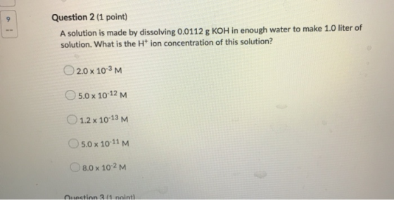 Question 2 (1 point) A solution is made by dissolving 0.0112 g KOH in enough water to make 1.0 liter of solution. What is the