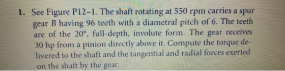 1. See Figure P12-1. The shaft rotating at 550 rpm carries a spur gear B having 96 teeth with a diametral pitch of 6. The tee