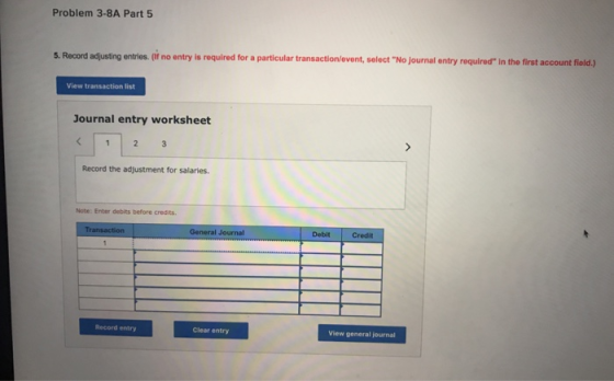 Problem 3-8A Part5 5. Record adjusting entries. (if no entry is required for a particular transaction/event, select No journal entry required in the first account field.) View transaction list Journal entry worksheet Record the adjustment for salaries Note: Enter debits before credits. General Journal DebitCredit Record entry Clear entry View general journal