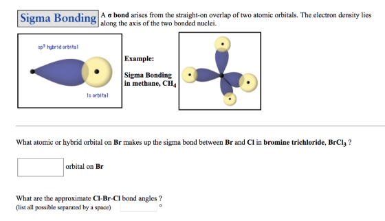 Sigma Bonding A a bond arises from the straight-on overlap of two atomic orbitals. The electron density lies Sigma Bonding along the axis of the two bonded nuclei sp3 hybrid orbital Example: Sigma Bonding in methane, CH4 s orbital What atomic or hybrid orbital on Br makes up the sigma bond between Br and Cl in bromine trichloride, BrCl3? orbital on Br What are the approximate C-Br-Cl bond angles? (ist all possible separated by a space)