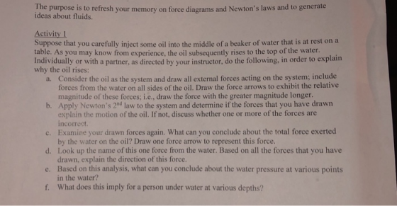 The purpose is to refresh your memory on force diagrams and Newtons laws and to generate ideas about fluids. Activity 1 Suppose that you carefully inject some oil into the middle of a beaker of water that is at rest on a table. As you may know from experience, the oil subsequently rises to the top of the water. Individually or with a partner, as directed by your instructor, do the following, in order to explain why the oil rises: Consider the oil as the system and draw all external forces acting on the system; include forces from the water on all sides of the oil. Draw the force arrows to exhibit the relative magnitude of these forces; i.e., draw the force with the greater magnitude longer. a. b. Apply Newtons 2nd law to the system and determine if the forces that you have drawn c. Examine your drawn forces again. What can you conclude about the total force exerted d. Look up the name of this one force from the water. Based on all the forces that you have e. Based on this analysis, what can you conclude about the water pressure at various points f. What does this imply for a person under water at various depths? explain the motion of the oil. If not, discuss whether one or more of the forces are incorrect by the water on the oil? Draw one force arrow to represent this force. drawn, explain the direction of this force. in the water?