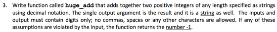 3. Write function called huge add that adds together two positive integers of any length specified as strings using decimal notation. The single output argument is the result and it is a string as well. The inputs and output must contain digits only; no commas, spaces or any other characters are allowed. If any of these assumptions are violated by the input, the function returns the number-1.