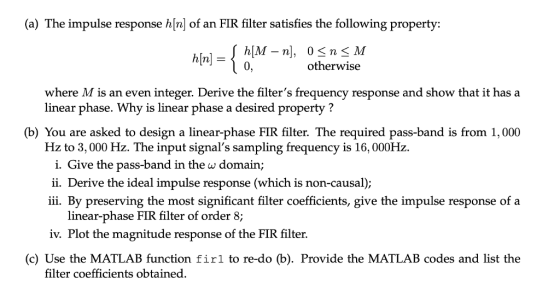 (a) The impulse response hfn of an FIR filter satisfies the following property: h[n]- otherwise where M is an even integer. Derive the filters frequency response and show that it has a linear phase. Why is linear phase a desired property ? (b) You are asked to design a linear-phase FIR filter. The required pass-band is from 1,000 Hz to 3,000 Hz. The input signals sampling frequency is 16, 000Hz e the pass-band in the w domain 1. GlV n ii. Derive the ideal impulse response (which is non-causal); iii. By preserving the most significant filter coefficients, give the impulse response of a linear-phase FIR filter of order 8; iv. Plot the magnitude response of the FIR filter. (c) Use the MATLAB function firl to re-do (b). Provide the MATLAB codes and list the filter coefficients obtained