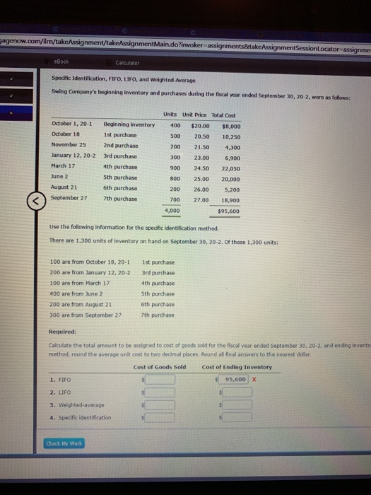 gagenow nment/takeAssignmentMaindo?invoker-assignments&takeAssign or assignme eBock Calculator Spedfic Identification, FIFO, LIFO, and Weighted Awerage Swing Companys beginning inventory and purchases during the fiscal year ended September 30, 2 Units Unit Price Total Cost October 18 November 25 January 12, 20-2 March 17 June 2 August 21 September 27 October 1, 20-1 Beginning inventory 400$20.00$8,000 500 20.50 10,250 200 21.50 4,300 300 23.00 6,900 900 24.50 22,050 800 25.00 20,000 200 26.00 5,200 700 27.00 18,900 $95,600 1st purchase 2nd purchase 3rd purchase 4th purchase 5th purchase 6th purchase 7th purchase 4,000 Use the following information for the specific identification method There are 1,300 units of inventory on hand on September 30, 20-2. Of these 1,300 units: 100 are from October 18, 20-1 200 are from January 12, 20-2 100 are from March 17 400 are from June 2 200 are from August 21 300 are from September 27 1st purchase 3rd purchase 4th purchase Sth purchase 6th purchase 7th purchase Required Calculate the total amount to be assigned to cost of goods sold for the fiscall year ended September 30, 20-2, and ending invento method, round the average unit cost to two decimal places. Round all final answers to the nearest doilar Cost of Goods Sold Cost of Ending Inventory 95,600 x 1. FIFO 2. LIFO 3. Weighted-average 4. Specific identification Check My Work