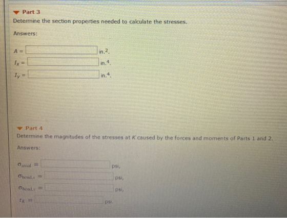 Part 3 Determine the section properties needed to calculate the stresses. Answers: in 2 Ix = Ty = Part 4 Determine the magnit