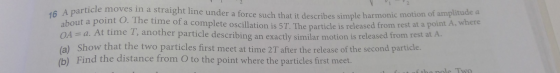 46 A particle moves in a straight line under a force such that it describes simple harmonic motion of amplitude a about a poi