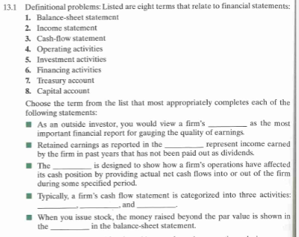 Definitional problems: Listed are eight terms that relate to financial statements: L Balance-sheet statement 2. Income statement 3. Cash-flow statement 13.1 5. Investment activities Financing activities 7. Treasury account . Capital account Choose the term from the list that most appropriately completes each of the As an outside investor, you would view a firms important financial report for gauging the quality of earnings Retained earnings as reported in the by the firm in past years that has not been paid out as dividends The its cash position by providing actual net cash flows into or out of the firm during some specified period. Typically, a firms cash flow statement is categorized into three activities: represent income earned is designed to show how a firms operations have affected and When you issue stock, the money raised beyond the par value is shown in the In the