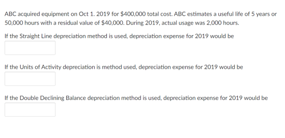 ABC acquired equipment on Oct 1. 2019 for $400,000 total cost. ABC estimates a useful life of 5 years or 50,000 hours with a