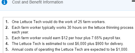 1 Cost and Benefit Information 1. One Lettuce Tech would do the work of 25 farm workers. Each farm worker typically works 30 hours on the lettuce thinning process each year 2. 3. Each farm worker would earn $12 per hour plus 7.65% payroll tax. 4. The Lettuce Tech is estimated to cost $6,000 plus $900 for delivery 5. Annual costs of operating the Lettuce Tech are expected to be $1,000