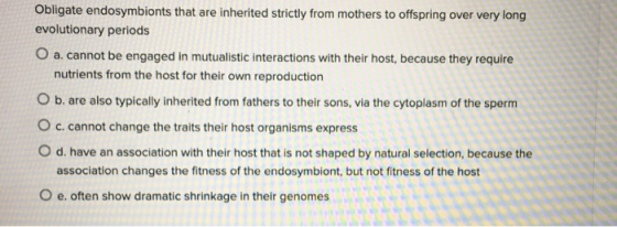 Obligate endosymbionts that are inherited strictly from mothers to offspring over very long evolutionary periods O a. cannot