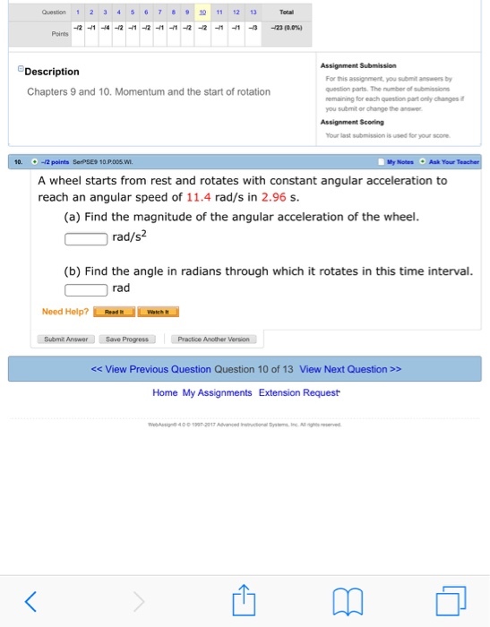 Question 12 345678 11 12 13 Assignment Submission Description Chapters 9 and 10. Momentum and the start of rotation For this assgrmert, you ent a by question parts. The number of submissions nemaining for each question part only changes you submit or change the answer Assignment Scoring Your last submission is used for your score 0. -2 points SerPSES 10 P.005 W y Notes Ask Your A wheel starts from rest and rotates with constant angular acceleration to reach an angular speed of 11.4 rad/s in 2.96 s (a) Find the magnitude of the angular acceleration of the wheel rad/s2 (b) Find the angle in radians through which it rotates in this time interval. rad Need Help? ǐ.linen.I Lentru Submit Answer Save ProgressPractice A Another Version << View Previous Question Question 10 of 13 View Next Question>> Home My Assignments Extension Request