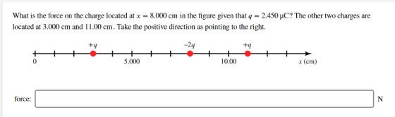 What is the force on the charge located at x = 8.000 cm in the figure given that q = 2.450 μC? The other two charges are located at 3.000 cm and 11.00 cm. Take the positive direction as pointing to the right. +q -2q tq 5.000 10.00 x (cm) force: