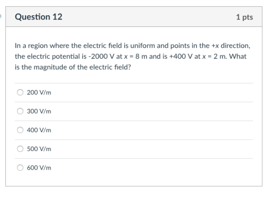 Question 12 1 pts In a region where the electric field is uniform and points in the +x direction, the electric potential is-2000 V at x = 8 m and is +400 V at x-2 m. what is the magnitude of the electric field? 200 V/m 300 V/m 400 V/m 500 V/m 600 V/m
