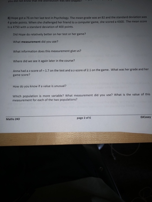 you did not know that the aistributioh Was bell-shapea 8) Hope got a 76 on her last test in Psychology. The mean grade was an 82 and the standard deviation was 4 grade points. When she challenged her friend to a computer game, she scored a 4300. The mean score is a 4750 with a standard deviation of 400 points. Did Hope do relatively better on her test or her game? What measurement did you use? What information does this measurement give us? Where did we see it again later in the course? Anna had a z-score of -1.7 on the test and a z-score of 2.1 on the game. What was her grade and her game score? How do you know if a value is unusual? Which population is more variable? What measurement did you use? What is the value of this measurement for each of the two populations? DJCasey Maths 243 page 2 of 6