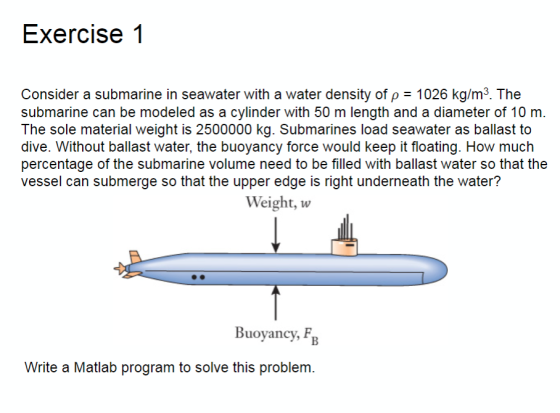 Exercise1 Consider a submarine in seawater with a water density of p 1026 kg/m3. The submarine can be modeled as a cylinder with 50 m length and a diameter of 10 m. The sole material weight is 2500000 kg. Submarines load seawater as ballast to dive. Without ballast water, the buoyancy force would keep it floating. How much percentage of the submarine volume need to be filled with ballast water so that the vessel can submerge so that the upper edge is right underneath the water? Weight, w Buoyancy, F Write a Matlab program to solve this problem