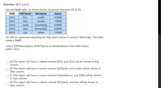 Question 18 (1 point) Use the Staff table, as shown below, to answer question 18 to 20. StfID StfFName StfLName 1011 Eric Smi