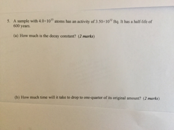 5. A sample with 4.0x 1015 atoms has an activity of 3.50 1012 Bq. It has a half-life of 600 years (a) How much is the decay constant? (2 marks) (b) How much time will it take to drop to one-quarter of its original amount? (2 marks)