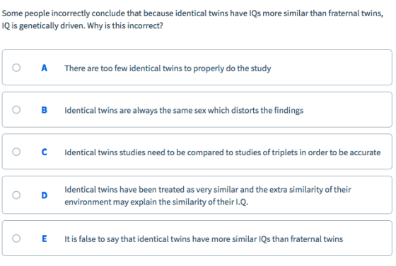 Some people incorrectly conclude that because identical twins have IQs more similar than fraternal twins, IQ is genetically driven. Why is this incorrect? O A There are too few identical twins to properly do the study B Identical twins are always the same sex which distorts the findings C Identical twins studies need to be compared to studies of triplets in order to be accurate Identical twins have been treated as very similar and the extra similarity of their environment may explain the similarity of their I.Q O D E It is false to say that identical twins have more similar lQs than fraternal twins